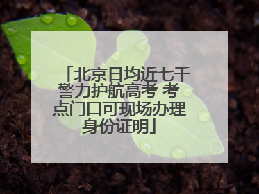 北京日均近七千警力护航高考 考点门口可现场办理身份证明
